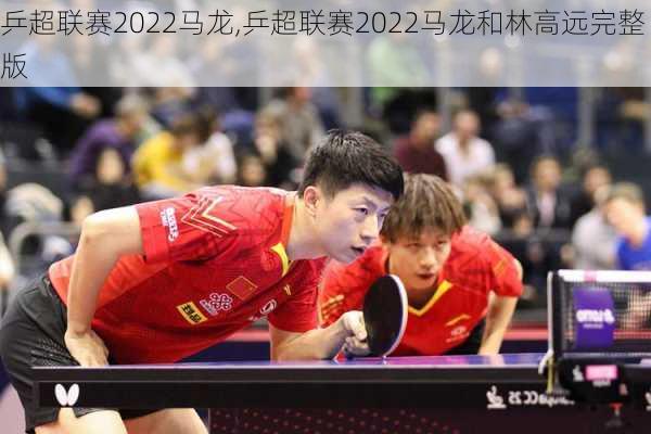 乒超联赛2022马龙,乒超联赛2022马龙和林高远完整版