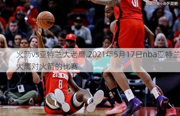 火箭vs亚特兰大老鹰,2021年5月17日nba亚特兰大鹰对火箭的比赛