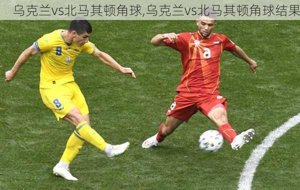 乌克兰vs北马其顿角球,乌克兰vs北马其顿角球结果